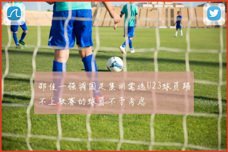 邵佳一强调国足集训需选U23球员踢不上联赛的球员不予考虑