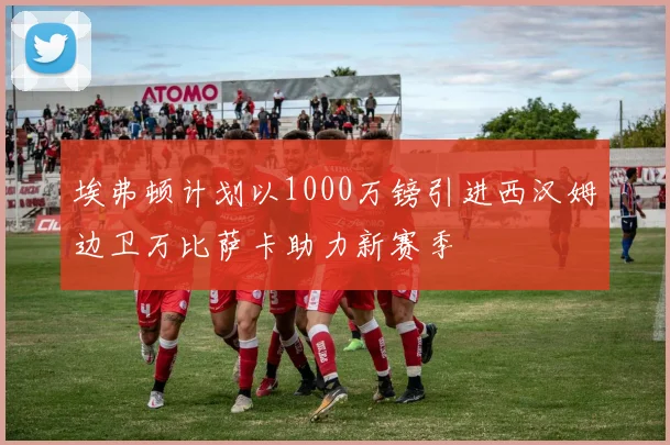 埃弗顿计划以1000万镑引进西汉姆边卫万比萨卡助力新赛季