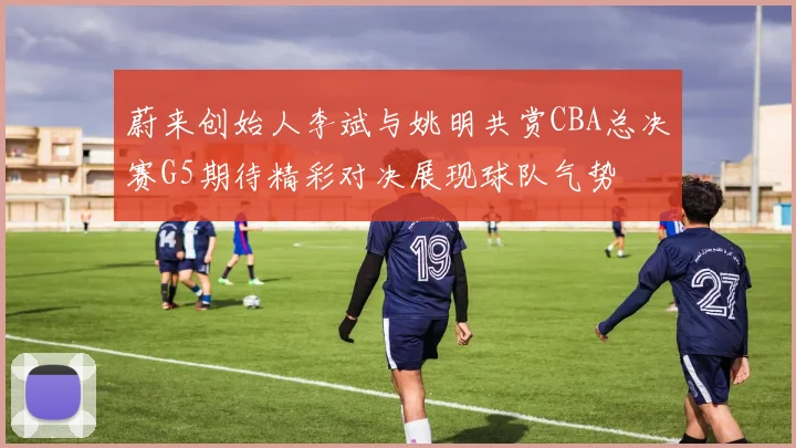 蔚来创始人李斌与姚明共赏CBA总决赛G5期待精彩对决展现球队气势