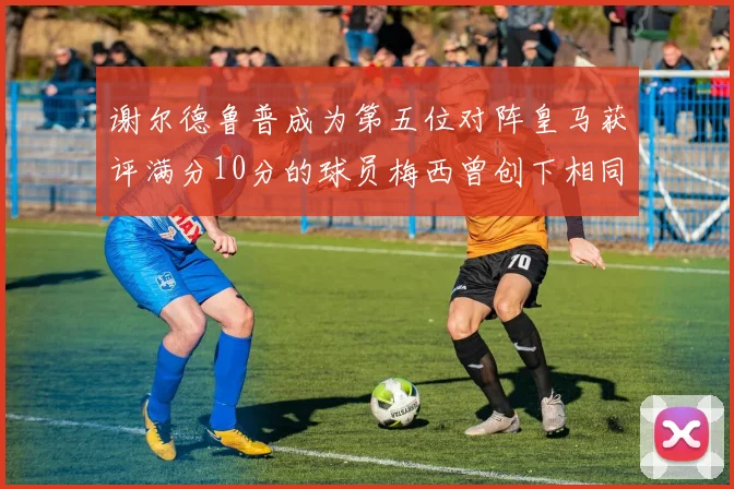 谢尔德鲁普成为第五位对阵皇马获评满分10分的球员梅西曾创下相同成就