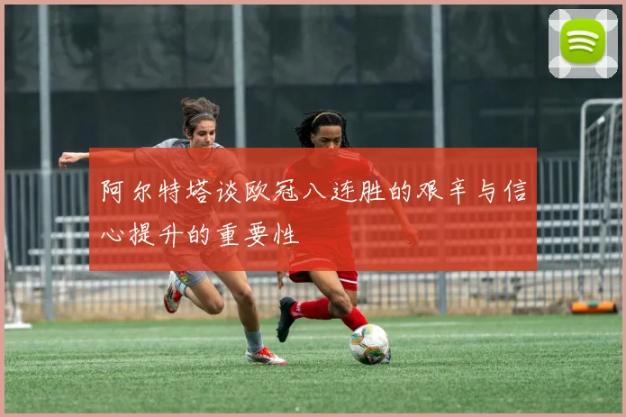 阿尔特塔谈欧冠八连胜的艰辛与信心提升的重要性