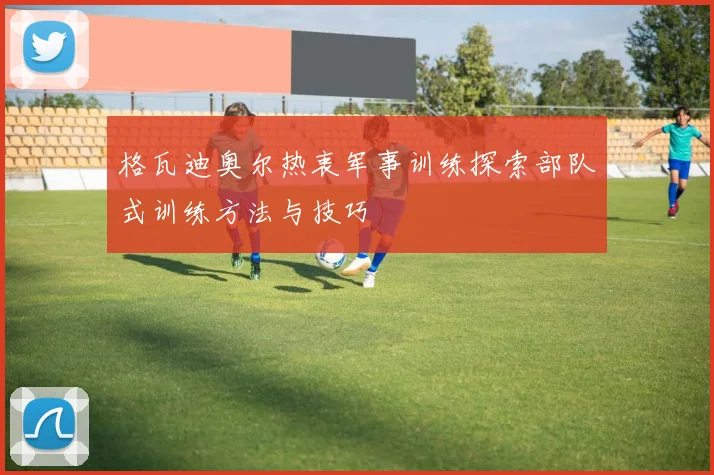 格瓦迪奥尔热衷军事训练探索部队式训练方法与技巧