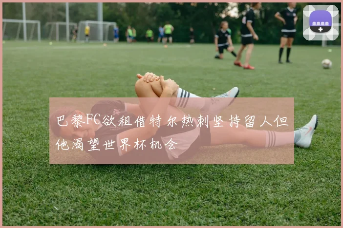 巴黎FC欲租借特尔热刺坚持留人但他渴望世界杯机会