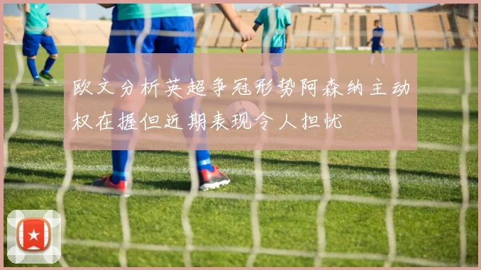 欧文分析英超争冠形势阿森纳主动权在握但近期表现令人担忧