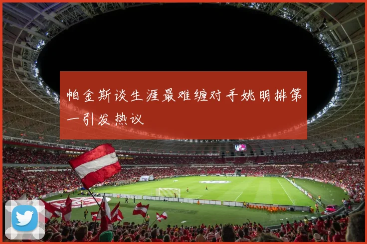 帕金斯谈生涯最难缠对手姚明排第一引发热议