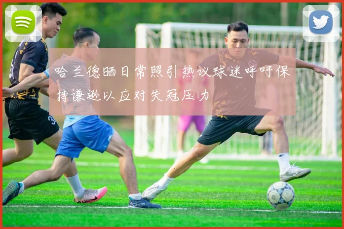 哈兰德晒日常照引热议球迷呼吁保持谦逊以应对失冠压力