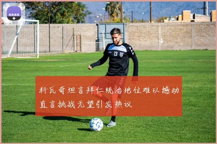 科瓦奇坦言拜仁统治地位难以撼动直言挑战无望引发热议