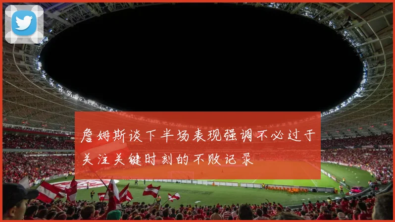 詹姆斯谈下半场表现强调不必过于关注关键时刻的不败记录