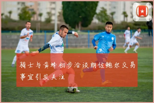 骑士与黄蜂初步洽谈朗佐鲍尔交易事宜引发关注
