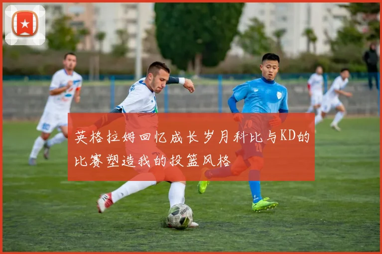 英格拉姆回忆成长岁月科比与KD的比赛塑造我的投篮风格