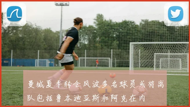 曼城夏季转会风波多名球员或将离队包括鲁本迪亚斯和阿克在内