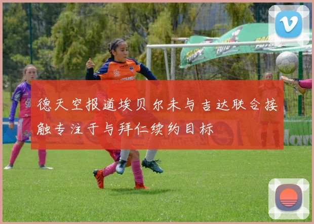 德天空报道埃贝尔未与吉达联合接触专注于与拜仁续约目标