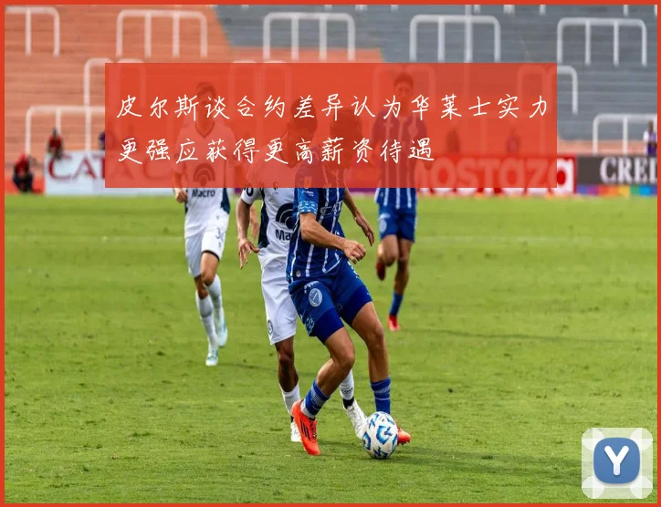 皮尔斯谈合约差异认为华莱士实力更强应获得更高薪资待遇