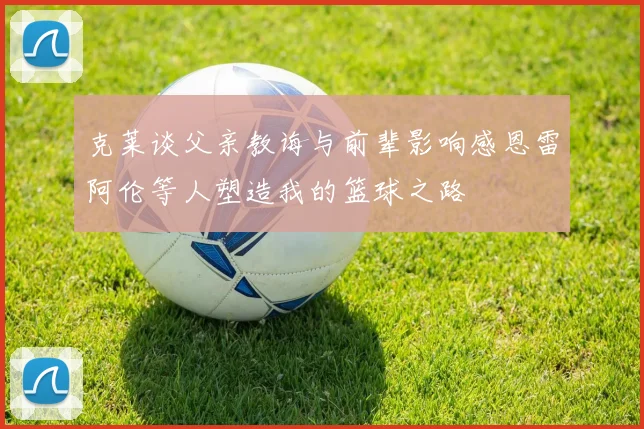 克莱谈父亲教诲与前辈影响感恩雷阿伦等人塑造我的篮球之路